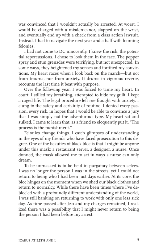 was convinced that I wouldn’t actually be arrested. At worst, I would be charged with a misdemeanor, slapped on the wrist, and eventually end up with a check from a class action lawsauit. Instead, | had to navigate the next year and a half with looming felonies. 1 had not come to DC innocently. I knew the risk, the poten- tial repercussions. I chose to look them in the face. The pepper spray and stun grenades were terrifying, but not unexpected. In some ways, they heightened my senses and fortified my convic- tions. My heart races when I look back on the march—but not from trauma, nor from anxiety. It drums in vigorous reverie, recounts the last time it beat with purpose. Over the following year, I was forced to tame my heart. In court, I stilled my breathing, attempted to hide my guilt. I kept a caged life. The legal procedure left me fraught with anxiety. I clung to the safety and certainty of routine. I denied every pas- sion, every risk, in hopes that I would be able to convince a jury that 1 was simply not the adventurous type. My heart sat and sulked. I came to learn that, s a friend so eloquently put it, “The process s the punishment.” Felonies change things. I catch glimpses of understanding in the eyes of my friends who have faced prosecution to this de- gree. One of the beauties of black bloc is that I might be anyone under this mask; a restaurant server, a designer, a nurse. Once donned, the mask allowed me to act in ways a nurse can only dream. To be unmasked is to be held in purgatory between selves. I was no longer the person I was in the streets, yet 1 could not retun to being who I had been just days carlier. At its core, the bloc hinges on the moment when we shed our black clothes and retum to normaley. While there have been times where I’ve de- bloc’ed with a profoundly different understanding of the world, I was still banking on returning to work with only one less sick day. As time passed after J20 and my charges remained, I real- ized there was a possibility that I might never retum to being the person I had been before my arrest. ICARUS AT 12TH AND L 3
